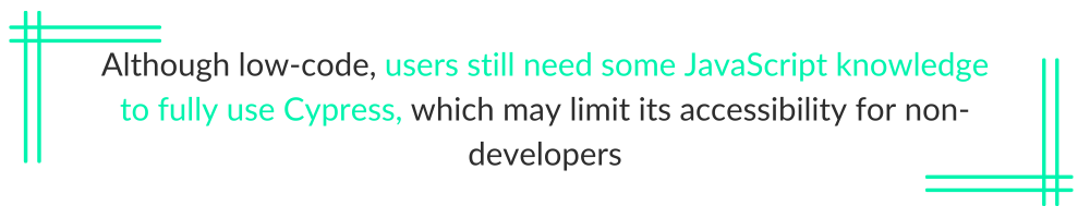 Although low-code, users still need some JavaScript knowledge to fully use Cypress, which may limit its accessibility for non-developers.